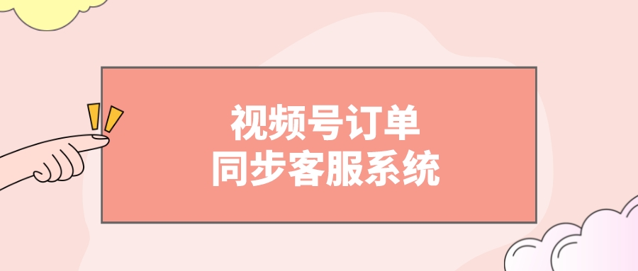 视频号订单怎么同步到客服系统？视频号怎么对接订单信息？