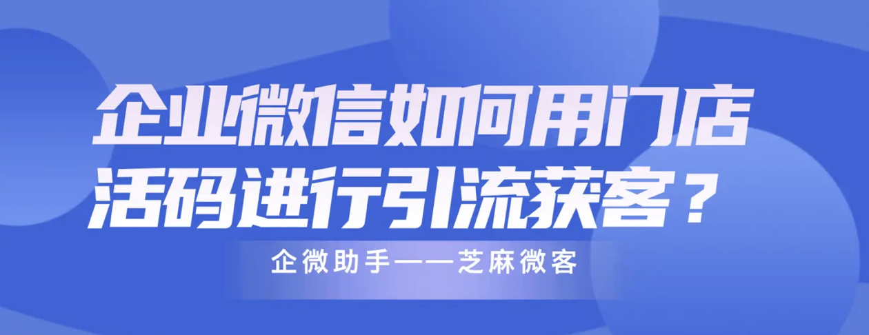 企业微信如何用门店活码进行引流获客？芝麻微客门店活码功能？