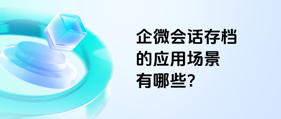 什么是企业微信【会话存档】？会话存档的应用场景有哪些？